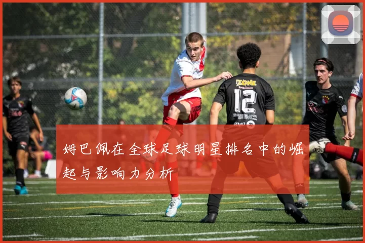 姆巴佩在全球足球明星排名中的崛起与影响力分析