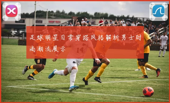 足球明星日常穿搭风格解析男士时尚潮流展示
