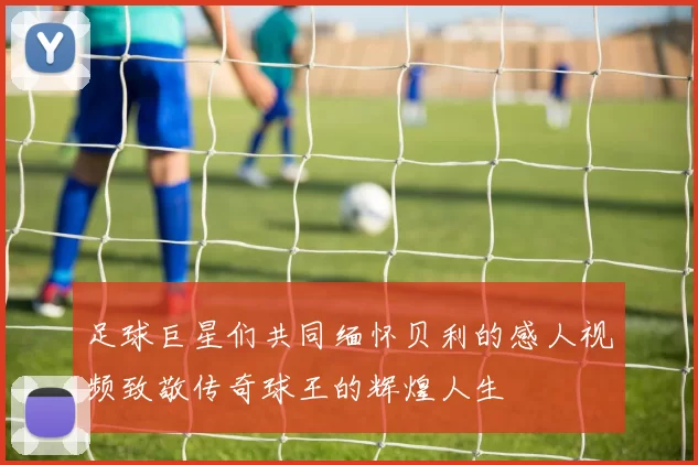 足球巨星们共同缅怀贝利的感人视频致敬传奇球王的辉煌人生