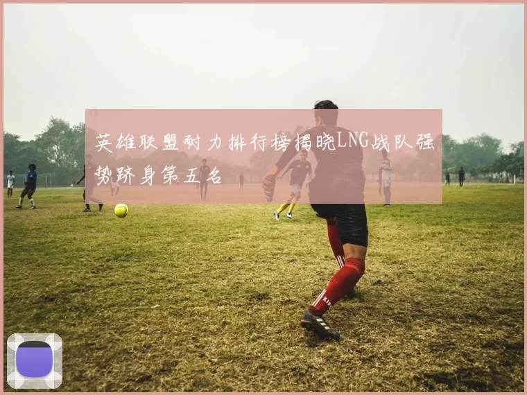 英雄联盟耐力排行榜揭晓LNG战队强势跻身第五名