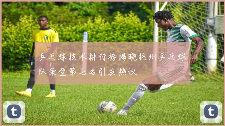 乒乓球技术排行榜揭晓杭州乒乓球队荣登第七名引发热议