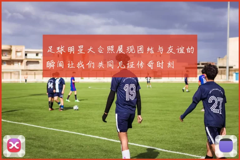 足球明星大合照展现团结与友谊的瞬间让我们共同见证传奇时刻