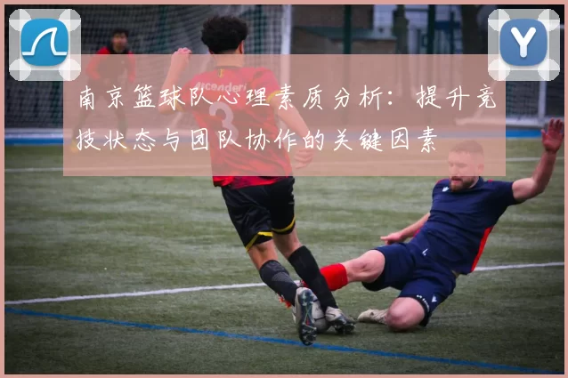 南京篮球队心理素质分析：提升竞技状态与团队协作的关键因素
