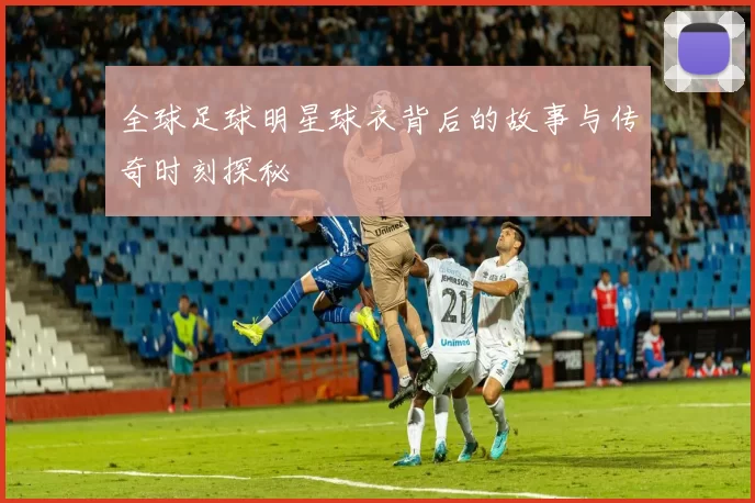 全球足球明星球衣背后的故事与传奇时刻探秘