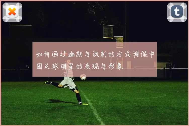 如何通过幽默与讽刺的方式调侃中国足球明星的表现与形象