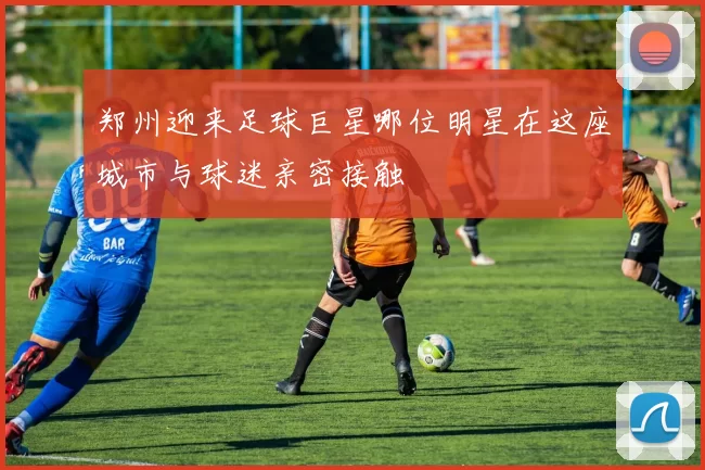 郑州迎来足球巨星哪位明星在这座城市与球迷亲密接触