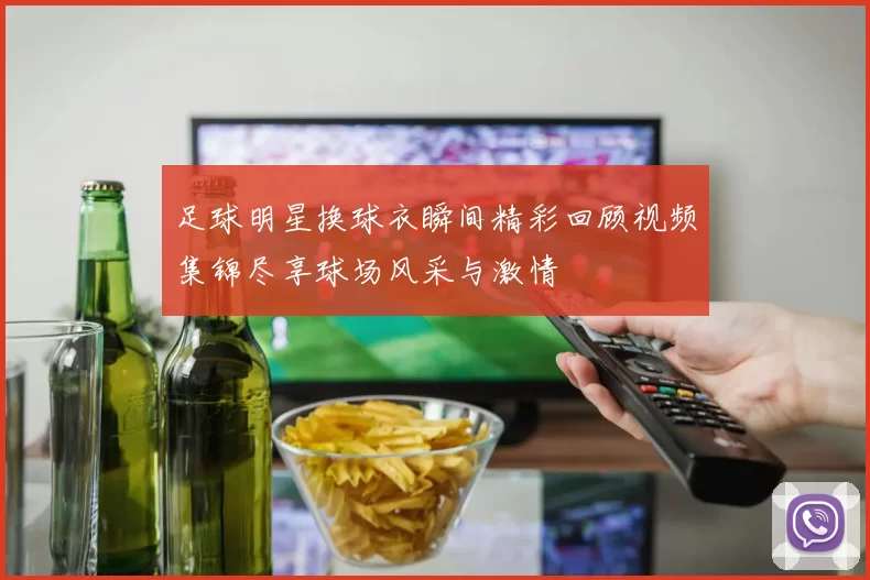 足球明星换球衣瞬间精彩回顾视频集锦尽享球场风采与激情