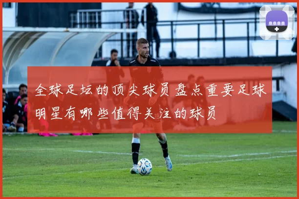 全球足坛的顶尖球员盘点重要足球明星有哪些值得关注的球员