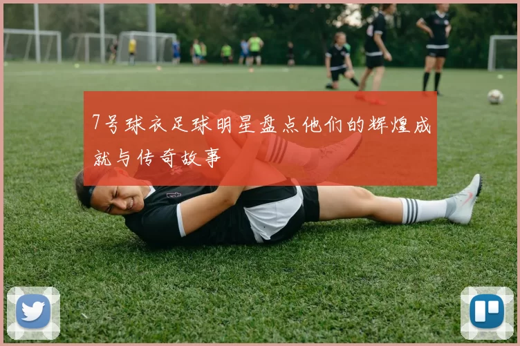 7号球衣足球明星盘点他们的辉煌成就与传奇故事