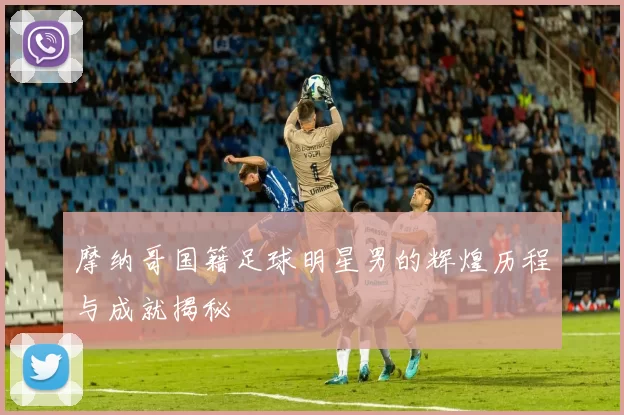 摩纳哥国籍足球明星男的辉煌历程与成就揭秘
