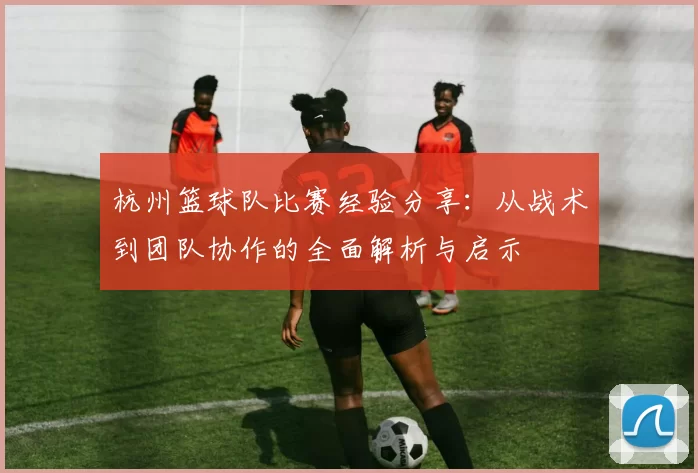 杭州篮球队比赛经验分享：从战术到团队协作的全面解析与启示