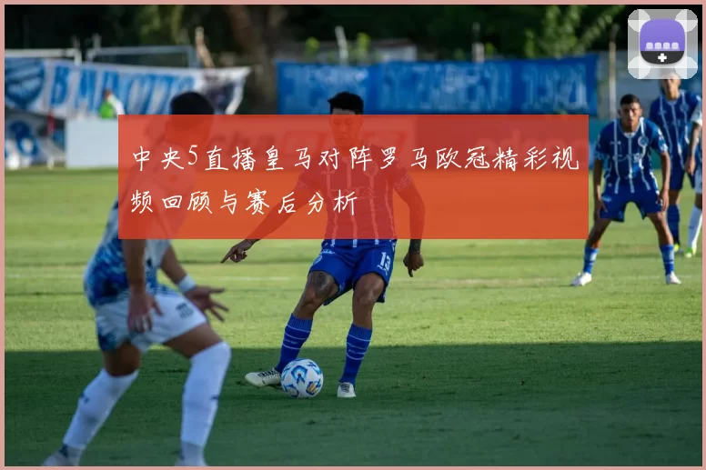 中央5直播皇马对阵罗马欧冠精彩视频回顾与赛后分析