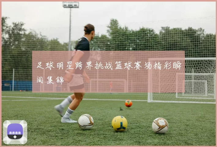 足球明星跨界挑战篮球赛场精彩瞬间集锦