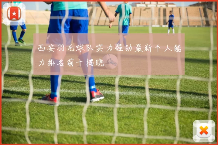 西安羽毛球队实力强劲最新个人能力排名前十揭晓
