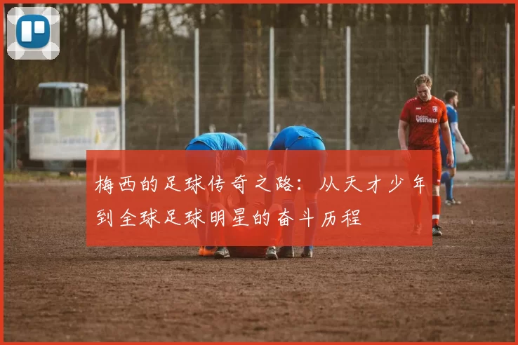 梅西的足球传奇之路：从天才少年到全球足球明星的奋斗历程