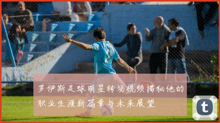 罗伊斯足球明星转场视频揭秘他的职业生涯新篇章与未来展望