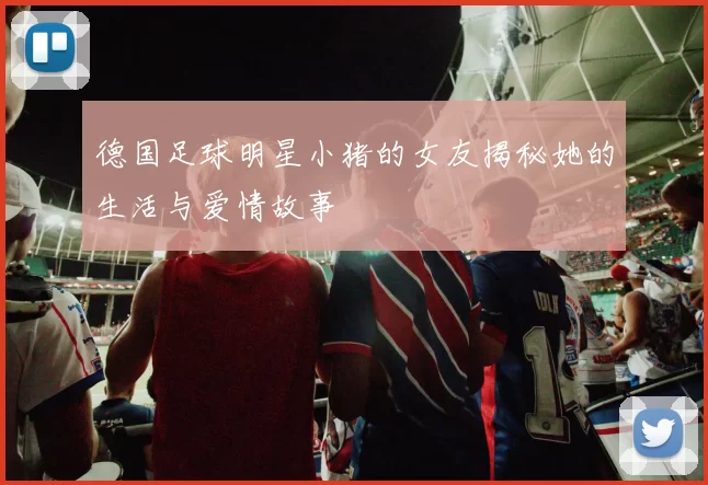 德国足球明星小猪的女友揭秘她的生活与爱情故事
