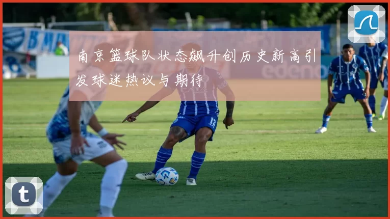 南京篮球队状态飙升创历史新高引发球迷热议与期待