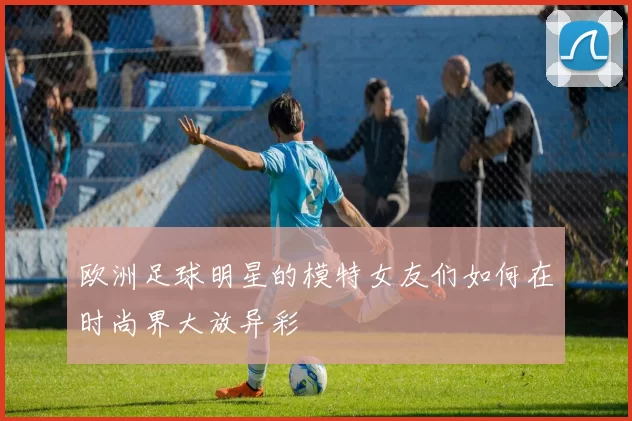 欧洲足球明星的模特女友们如何在时尚界大放异彩