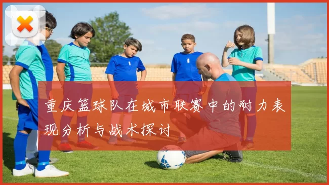 重庆篮球队在城市联赛中的耐力表现分析与战术探讨