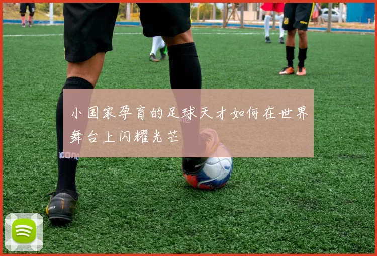小国家孕育的足球天才如何在世界舞台上闪耀光芒