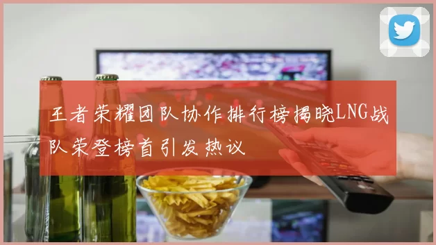 王者荣耀团队协作排行榜揭晓LNG战队荣登榜首引发热议