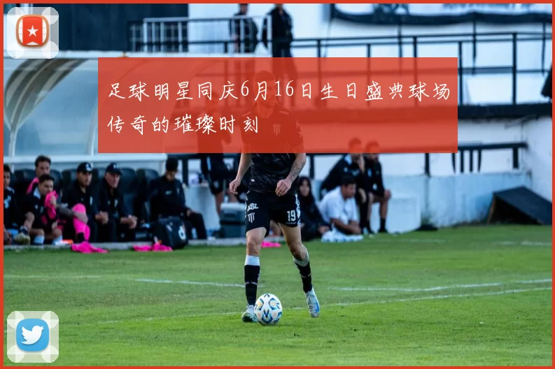 足球明星同庆6月16日生日盛典球场传奇的璀璨时刻