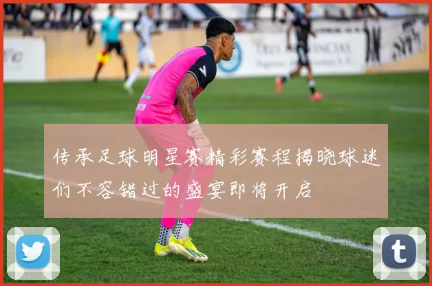 传承足球明星赛精彩赛程揭晓球迷们不容错过的盛宴即将开启