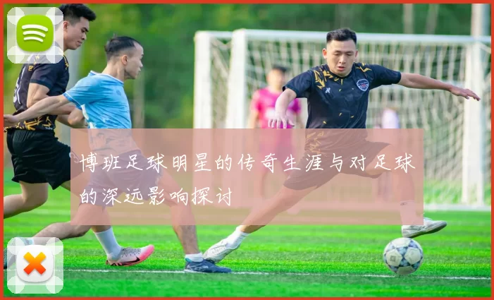 博班足球明星的传奇生涯与对足球的深远影响探讨