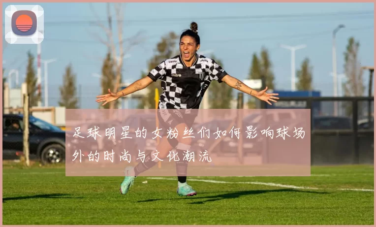 足球明星的女粉丝们如何影响球场外的时尚与文化潮流