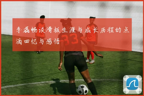 李磊畅谈滑板生涯与成长历程的点滴回忆与感悟