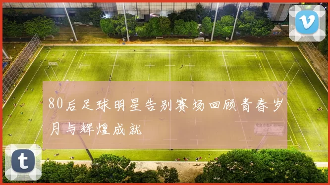 80后足球明星告别赛场回顾青春岁月与辉煌成就