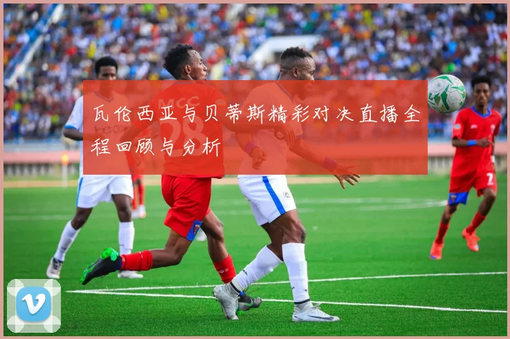 瓦伦西亚与贝蒂斯精彩对决直播全程回顾与分析