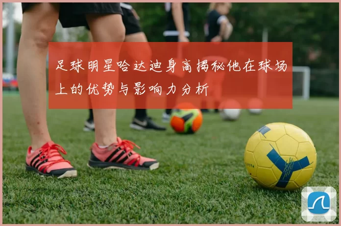 足球明星哈达迪身高揭秘他在球场上的优势与影响力分析