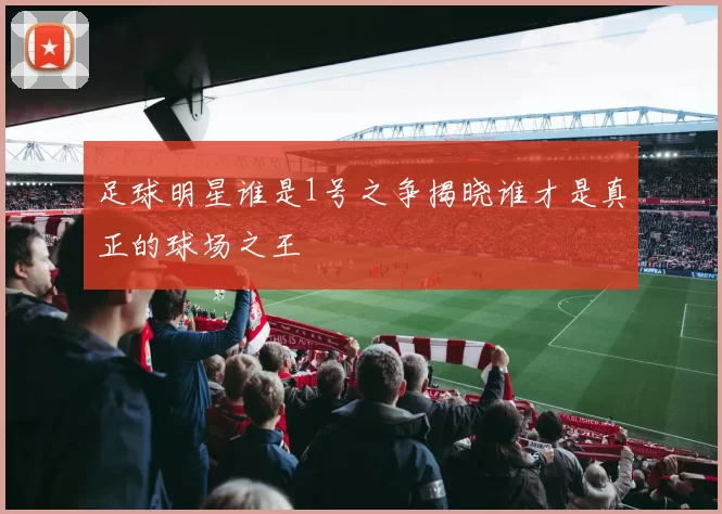 足球明星谁是1号之争揭晓谁才是真正的球场之王