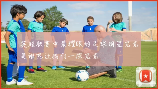英超联赛中最耀眼的足球明星究竟是谁呢让我们一探究竟