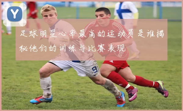 足球明星心率最高的运动员是谁揭秘他们的训练与比赛表现