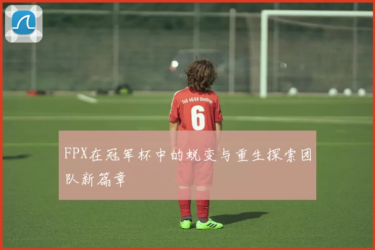FPX在冠军杯中的蜕变与重生探索团队新篇章
