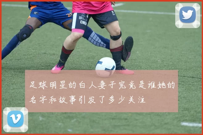 足球明星的白人妻子究竟是谁她的名字和故事引发了多少关注