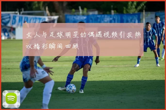 女人与足球明星的偶遇视频引发热议精彩瞬间回顾