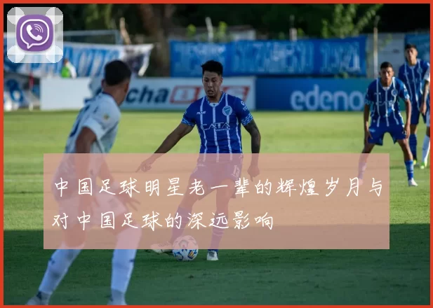 中国足球明星老一辈的辉煌岁月与对中国足球的深远影响