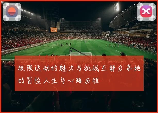 极限运动的魅力与挑战王静分享她的冒险人生与心路历程