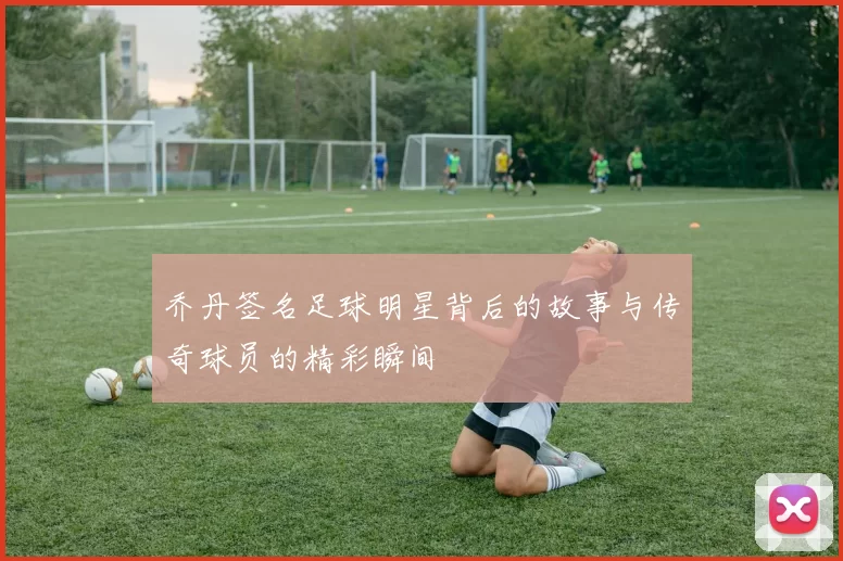 乔丹签名足球明星背后的故事与传奇球员的精彩瞬间
