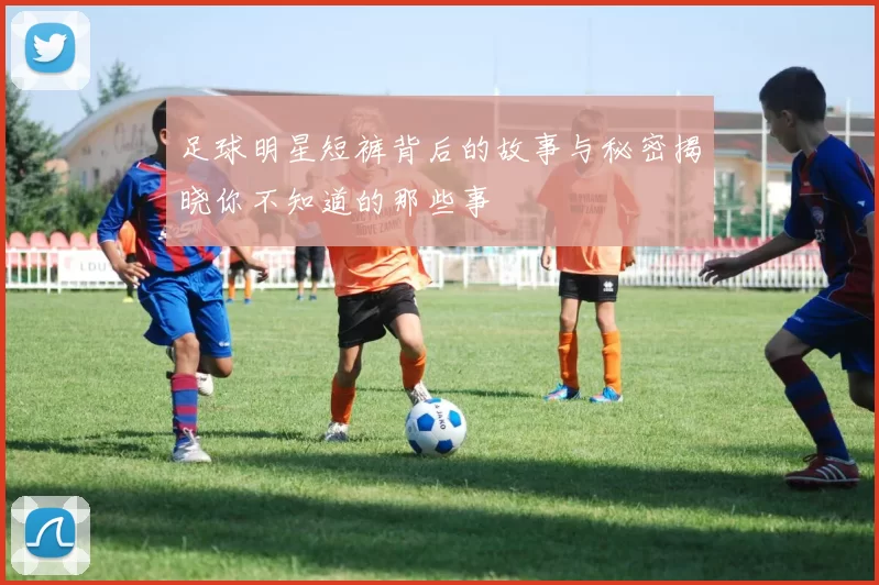 足球明星短裤背后的故事与秘密揭晓你不知道的那些事