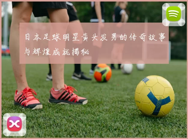 日本足球明星黄头发男的传奇故事与辉煌成就揭秘