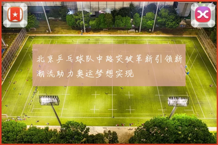 北京乒乓球队中路突破革新引领新潮流助力奥运梦想实现