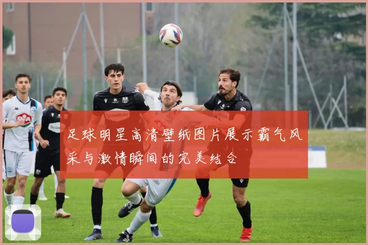 足球明星高清壁纸图片展示霸气风采与激情瞬间的完美结合