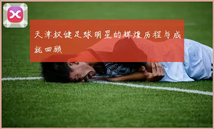 天津权健足球明星的辉煌历程与成就回顾