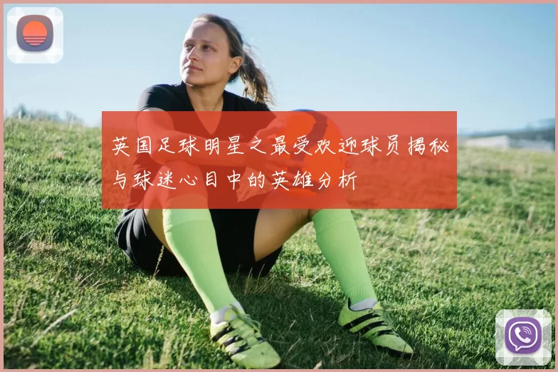 英国足球明星之最受欢迎球员揭秘与球迷心目中的英雄分析