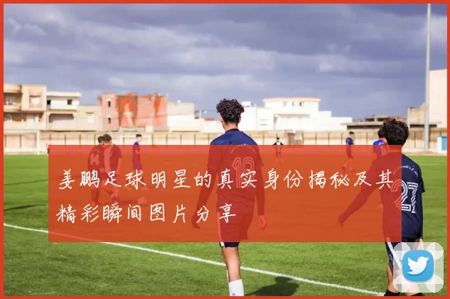 姜鹏足球明星的真实身份揭秘及其精彩瞬间图片分享